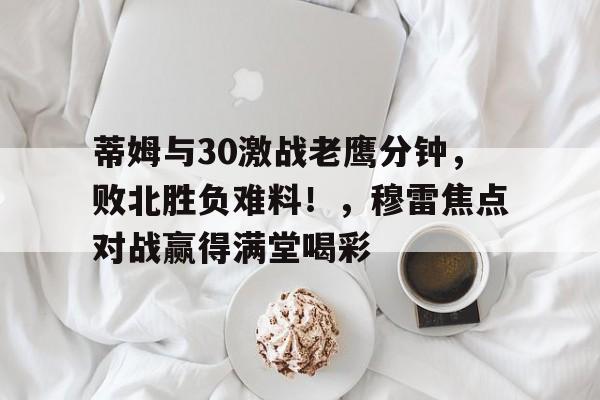 关于蒂姆与30激战老鹰分钟，败北胜负难料！，穆雷焦点对战赢得满堂喝彩的信息